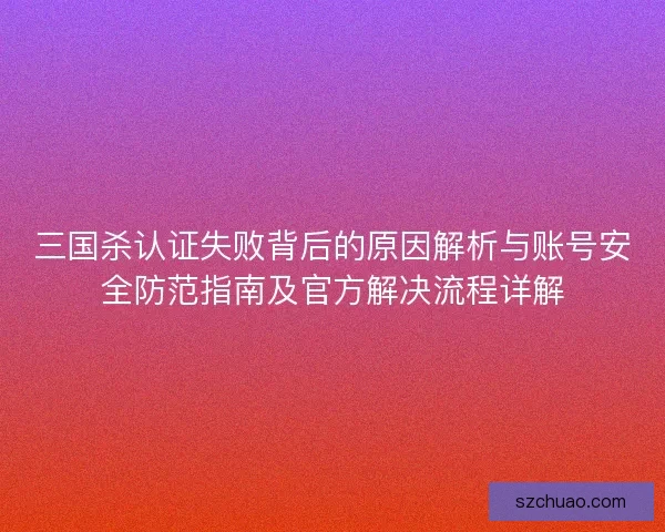 三国杀认证失败背后的原因解析与账号安全防范指南及官方解决流程详解