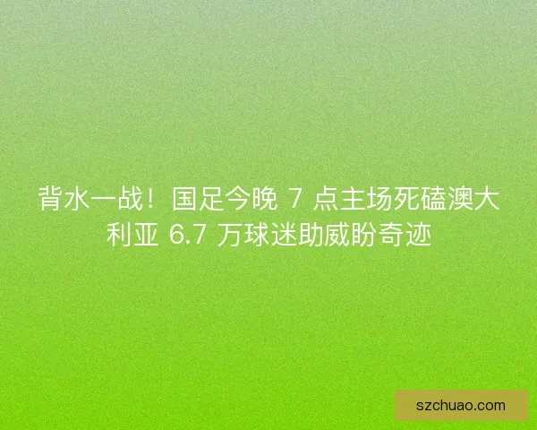 背水一战！国足今晚 7 点主场死磕澳大利亚 6.7 万球迷助威盼奇迹