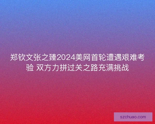 郑钦文张之臻2024美网首轮遭遇艰难考验 双方力拼过关之路充满挑战