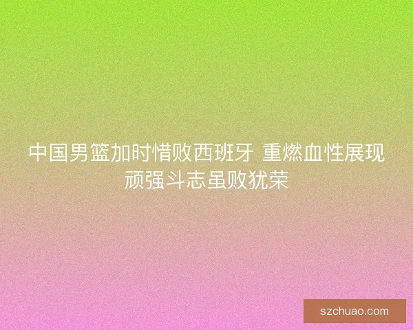 中国男篮加时惜败西班牙 重燃血性展现顽强斗志虽败犹荣
