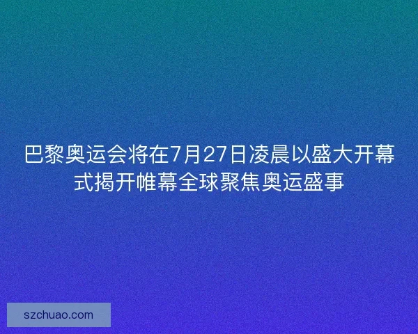 巴黎奥运会将在7月27日凌晨以盛大开幕式揭开帷幕全球聚焦奥运盛事