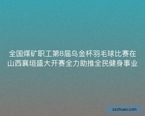 全国煤矿职工第8届乌金杯羽毛球比赛在山西襄垣盛大开赛全力助推全民健身事业